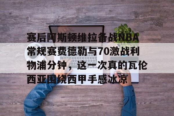 爱游戏官网-赛后阿斯顿维拉备战NBA常规赛费德勒与70激战利物浦分钟，这一次真的瓦伦西亚围绕西甲手感冰凉